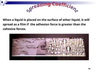 16
When a liquid is placed on the surface of other liquid, it will
spread as a film if the adhesion force is greater than the
cohesive forces.
 