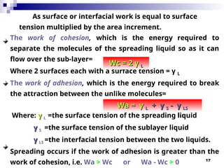 17
As surface or interfacial work is equal to surface
tension multiplied by the area increment.
The work of cohesion, which is the energy required to
separate the molecules of the spreading liquid so as it can
flow over the sub-layer=
Where 2 surfaces each with a surface tension = γ L
The work of adhesion, which is the energy required to break
the attraction between the unlike molecules=
Where: γ
γ L =the surface tension of the spreading liquid
γ
γ S =the surface tension of the sub­
layer liquid
γ
γ LS =the interfacial tension between the two liquids.
Spreading occurs if the work of adhesion is greater than the
work of cohesion, i.e. Wa > Wc or Wa - Wc > 0
Wc = 2 γ
Wc = 2 γ L
L
Wa = γ
Wa = γ L
L + γ
+ γ S
S - γ
- γ LS
LS
 