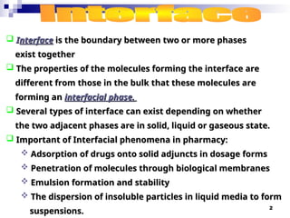 2
 I
Interface
nterface is
is the boundary between two or more phases
the boundary between two or more phases
exist together
exist together
 The properties of the molecules forming the interface are
The properties of the molecules forming the interface are
different from those in the bulk that these molecules are
different from those in the bulk that these molecules are
forming an
forming an interfacial phase.
interfacial phase.
 Several types of interface can exist depending on whether
Several types of interface can exist depending on whether
the two adjacent phases are in solid, liquid or gaseous state.
the two adjacent phases are in solid, liquid or gaseous state.
 Important of Interfacial phenomena in pharmacy:
Important of Interfacial phenomena in pharmacy:
 Adsorption of drugs onto solid adjuncts in dosage forms
Adsorption of drugs onto solid adjuncts in dosage forms
 Penetration of molecules through biological membranes
Penetration of molecules through biological membranes
 Emulsion formation and stability
Emulsion formation and stability
 The dispersion of insoluble particles in liquid media to form
The dispersion of insoluble particles in liquid media to form
suspensions.
suspensions.
 