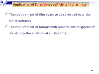 20
Application of Spreading coefficient in pharmacy
 The requirement of film coats to be spreaded over the
tablet surfaces
 The requirement of lotions with mineral oils to spread on
the skin by the addition of surfactants
 