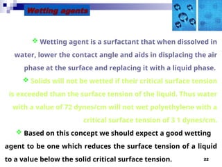 22
Wetting agents
 Wetting agent is a surfactant that when dissolved in
water, lower the contact angle and aids in displacing the air
phase at the surface and replacing it with a liquid phase.
 Solids will not be wetted if their critical surface tension
is exceeded than the surface tension of the liquid. Thus water
with a value of 72 dynes/cm will not wet polyethylene with a
critical surface tension of 3 1 dynes/cm.
 Based on this concept we should expect a good wetting
agent to be one which reduces the surface tension of a liquid
to a value below the solid critical surface tension.
 