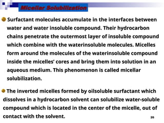 26
Micellar Solubilization
Surfactant molecules accumulate in the interfaces between
Surfactant molecules accumulate in the interfaces between
water and water insoluble compound. Their hydrocarbon
water and water insoluble compound. Their hydrocarbon
chains penetrate the outermost layer of insoluble compound
chains penetrate the outermost layer of insoluble compound
which combine with the water­
insoluble molecules. Micelles
which combine with the water­
insoluble molecules. Micelles
form around the molecules of the water­
insoluble compound
form around the molecules of the water­
insoluble compound
inside the micelles’ cores and bring them into solution in an
inside the micelles’ cores and bring them into solution in an
aqueous medium. This phenomenon is called micellar
aqueous medium. This phenomenon is called micellar
solubilization.
solubilization.
The inverted micelles formed by oil
The inverted micelles formed by oil­
­
soluble surfactant which
soluble surfactant which
dissolves in a hydrocarbon solvent can solubilize water-soluble
dissolves in a hydrocarbon solvent can solubilize water-soluble
compound which is located in the center of the micelle, out of
compound which is located in the center of the micelle, out of
contact with the solvent.
contact with the solvent.
 