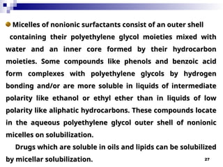 27
Micelles of nonionic surfactants consist of an outer shell
Micelles of nonionic surfactants consist of an outer shell
containing their polyethylene glycol moieties mixed with
containing their polyethylene glycol moieties mixed with
water and an inner core formed by their hydrocarbon
water and an inner core formed by their hydrocarbon
moieties. Some compounds like phenols and benzoic acid
moieties. Some compounds like phenols and benzoic acid
form complexes
form complexes with polyethylene glycols by hydrogen
with polyethylene glycols by hydrogen
bonding and/or are more soluble in liquids of intermediate
bonding and/or are more soluble in liquids of intermediate
polarity like ethanol or ethyl ether than in liquids of low
polarity like ethanol or ethyl ether than in liquids of low
polarity like aliphatic hydrocarbons. These compounds locate
polarity like aliphatic hydrocarbons. These compounds locate
in the aqueous polyethylene glycol outer shell of nonionic
in the aqueous polyethylene glycol outer shell of nonionic
micelles on solubilization.
micelles on solubilization.
Drugs which are soluble in oils and lipids can be solubilized
Drugs which are soluble in oils and lipids can be solubilized
by micellar solubilization.
by micellar solubilization.
 
