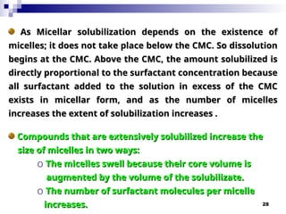28
As Micellar solubilization depends on the existence of
As Micellar solubilization depends on the existence of
micelles; it does not take place below the CMC. So dissolution
micelles; it does not take place below the CMC. So dissolution
begins at the CMC. Above the CMC, the amount solubilized is
begins at the CMC. Above the CMC, the amount solubilized is
directly proportional to the surfactant concentration because
directly proportional to the surfactant concentration because
all surfactant added to the solution in excess of the CMC
all surfactant added to the solution in excess of the CMC
exists in micellar form, and as the number of micelles
exists in micellar form, and as the number of micelles
increases the extent of solubilization increases .
increases the extent of solubilization increases .
Compounds that are extensively solubilized increase the
Compounds that are extensively solubilized increase the
size of micelles in two ways:
size of micelles in two ways:
o The micelles swell because their core volume is
The micelles swell because their core volume is
augmented by the volume of the solubilizate.
augmented by the volume of the solubilizate.
o The number of surfactant molecules per micelle
The number of surfactant molecules per micelle
increases.
increases.
 