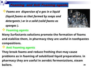29
Foams are dispersion of a gas in a liquid
(liquid foams as that formed by soaps and
detergents ) or in a solid (solid foams as
sponges ).
Foaming and Anti Foaming agents
 Foaming agents
Many Surfactants solutions promote the formation of foams
and stabilize them, in pharmacy they are useful in toothpastes
compositions.
 Anti Foaming agents
They break foams and reduce frothing that may cause
problems as in foaming of solubilized liquid preparations. in
pharmacy they are useful in aerobic fermentations, steam
boilers.
 
