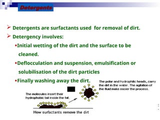 30
Detergents
 Detergents are surfactants used for removal of dirt.
 Detergency involves:
•Initial wetting of the dirt and the surface to be
cleaned.
•Deflocculation and suspension, emulsification or
solubilisation of the dirt particles
•Finally washing away the dirt.
 