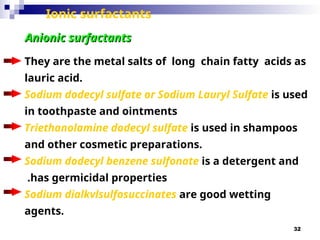 32
Ionic surfactants
They are the metal salts of long ­chain fatty acids as
lauric acid.
Sodium dodecyl sulfate or Sodium Lauryl Sulfate is used
in toothpaste and ointments
Triethanolamine dodecyl sulfate is used in shampoos
and other cosmetic preparations.
Sodium dodecyl benzene sulfonate is a detergent and
has germicidal properties
.
Sodium dialkvlsulfosuccinates are good wetting
agents.
Anionic surfactants
Anionic surfactants
 