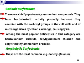 33
Cationic surfactants
Cationic surfactants
These are chiefly quaternary ammonium compounds. They
have bacteriostatic activity probably because they
combine with the carboxyl groups in the cell walls and of
microorganisms by cation exchange, causing lysis.
Among the most popular antiseptics in this category are
benzalkonium chloride, cetylpyridinium chloride and
cetyltrimethylammonium bromide,
Ampholytic Surfactants
Ampholytic Surfactants
These are the least common, e.g. dodecyl-β­
alanine
 