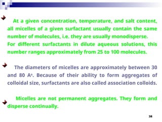 38
At a given concentration, temperature, and salt content,
all micelles of a given surfactant usually contain the same
number of molecules, i.e. they are usually monodisperse.
For different surfactants in dilute aqueous solutions, this
number ranges approximately from 25 to 100 molecules.
The diameters of micelles are approximately between 30
and 80 Ao
. Because of their ability to form aggregates of
colloidal size, surfactants are also called association colloids.
Micelles are not permanent aggregates. They form and
disperse continually.
 