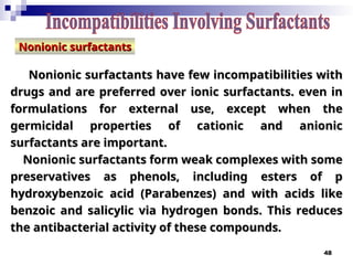 48
Nonionic surfactants
Nonionic surfactants have few incompatibilities with
have few incompatibilities with
drugs and are preferred over ionic surfactants. even in
drugs and are preferred over ionic surfactants. even in
formulations for external use, except when the
formulations for external use, except when the
germicidal properties of cationic and anionic
germicidal properties of cationic and anionic
surfactants are important.
surfactants are important.
Nonionic surfactants form weak complexes with some
Nonionic surfactants form weak complexes with some
preservatives as phenols, including esters of p­
preservatives as phenols, including esters of p­
hydroxybenzoic acid (Parabenzes) and with acids like
hydroxybenzoic acid (Parabenzes) and with acids like
benzoic and salicylic via hydrogen bonds. This reduces
benzoic and salicylic via hydrogen bonds. This reduces
the antibacterial activity of these compounds.
the antibacterial activity of these compounds.
Nonionic surfactants
Nonionic surfactants
 
