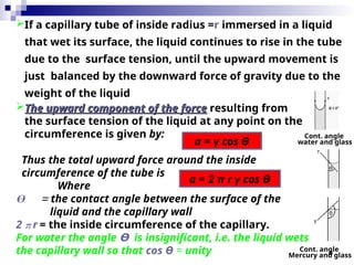 8
If a capillary tube of inside radius =r immersed in a liquid
that wet its surface, the liquid continues to rise in the tube
due to the surface tension, until the upward movement is
just balanced by the downward force of gravity due to the
weight of the liquid
a = γ cos Ө
a = 2 π r γ cos Ө
The upward component of the force
The upward component of the force resulting from
the surface tension of the liquid at any point on the
circumference is given by:
Thus the total upward force around the inside
circumference of the tube is
Where
Ө = the contact angle between the surface of the
liquid and the capillary wall
2 π r = the inside circumference of the capillary.
For water the angle Ө is insignificant, i.e. the liquid wets
the capillary wall so that cos Ө = unity
Cont. angle
water and glass
Cont. angle
Mercury and glass
 
