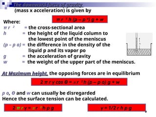9
The downward force of gravity
The downward force of gravity
(mass x acceleration) is given by
Where:
π r 2
= the cross-sectional area
h = the height of the liquid column to
the lowest point of the meniscus
(p – p o) = the difference in the density of the
liquid p and its vapor po
g = the acceleration of gravity
w = the weight of the upper part of the meniscus.
At Maximum height,
At Maximum height, the opposing forces are in equilibrium
p o, Ө and w can usually be disregarded
Hence the surface tension can be calculated.
π r 2
h (p – p o
) g + w
2 π r γ cos Ө = π r 2
h (p – p o) g + w
2 π r γ = π r 2
h p g γ = 1/2 r h p g
 