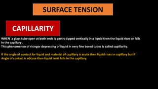 SURFACE TENSION
CAPILLARITY
WHEN a glass tube open at both ends is partly dipped vertically in a liquid then the liquid rises or falls
In the capillary .
This phenomenon of risingor depressing of liquid in very fine bored tubes is called capillarity.
If the angle of contact for liquid and material of capillary is acute then liquid rises in capillary but if
Angle of contact is obtuse then liquid level falls in the capillary.
 