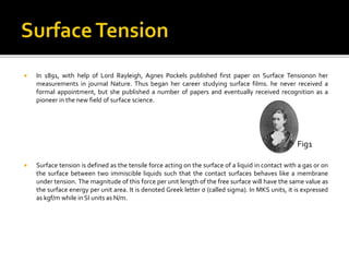  In 1891, with help of Lord Rayleigh, Agnes Pockels published first paper on Surface Tensionon her
measurements in journal Nature. Thus began her career studying surface films. he never received a
formal appointment, but she published a number of papers and eventually received recognition as a
pioneer in the new field of surface science.
 Surface tension is defined as the tensile force acting on the surface of a liquid in contact with a gas or on
the surface between two immiscible liquids such that the contact surfaces behaves like a membrane
under tension. The magnitude of this force per unit length of the free surface will have the same value as
the surface energy per unit area. It is denoted Greek letter σ (called sigma). In MKS units, it is expressed
as kgf/m while in SI units as N/m.
Fig1
 