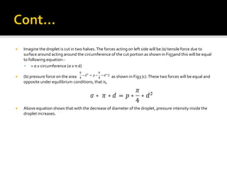  Imagine the droplet is cut in two halves.The forces acting on left side will be (a) tensile force due to
surface around acting around the circumference of the cut portion as shown in Fig3and this will be equal
to following equation:-
 = σ x circumference (σ x π d)
 (b) pressure force on the area as shown in Fig3 (c).These two forces will be equal and
opposite under equilibrium conditions, that is,
 Above equation shows that with the decrease of diameter of the droplet, pressure intensity inside the
droplet increases.
 
