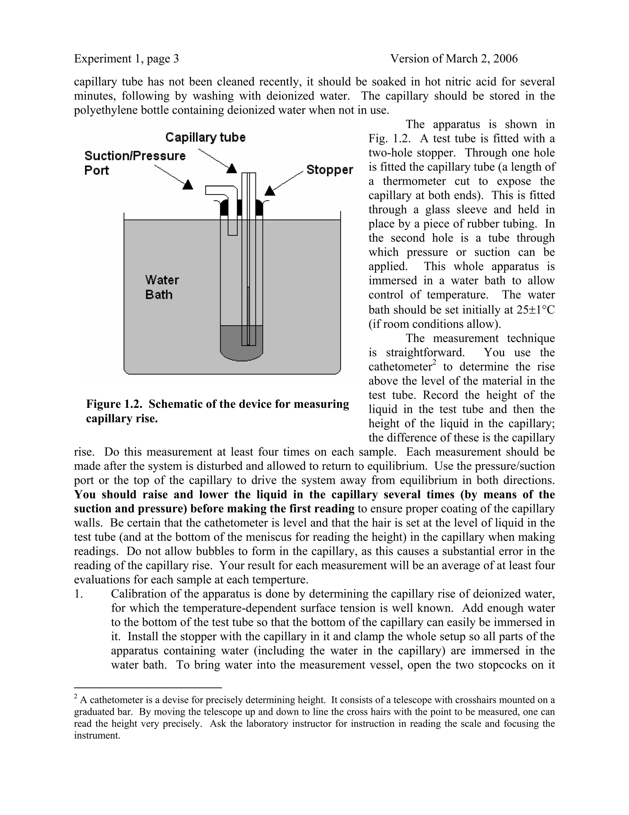 Experiment 1, page 3                                                         Version of March 2, 2006
capillary tube has not been cleaned recently, it should be soaked in hot nitric acid for several
minutes, following by washing with deionized water. The capillary should be stored in the
polyethylene bottle containing deionized water when not in use.
                                                                         The apparatus is shown in
                                                                Fig. 1.2. A test tube is fitted with a
                                                                two-hole stopper. Through one hole
                                                                is fitted the capillary tube (a length of
                                                                a thermometer cut to expose the
                                                                capillary at both ends). This is fitted
                                                                through a glass sleeve and held in
                                                                place by a piece of rubber tubing. In
                                                                the second hole is a tube through
                                                                which pressure or suction can be
                                                                applied. This whole apparatus is
                                                                immersed in a water bath to allow
                                                                control of temperature. The water
                                                                bath should be set initially at 25±1°C
                                                                (if room conditions allow).
                                                                         The measurement technique
                                                                is straightforward. You use the
                                                                cathetometer2 to determine the rise
                                                                above the level of the material in the
                                                                test tube. Record the height of the
   Figure 1.2. Schematic of the device for measuring            liquid in the test tube and then the
   capillary rise.                                              height of the liquid in the capillary;
                                                                the difference of these is the capillary
rise. Do this measurement at least four times on each sample. Each measurement should be
made after the system is disturbed and allowed to return to equilibrium. Use the pressure/suction
port or the top of the capillary to drive the system away from equilibrium in both directions.
You should raise and lower the liquid in the capillary several times (by means of the
suction and pressure) before making the first reading to ensure proper coating of the capillary
walls. Be certain that the cathetometer is level and that the hair is set at the level of liquid in the
test tube (and at the bottom of the meniscus for reading the height) in the capillary when making
readings. Do not allow bubbles to form in the capillary, as this causes a substantial error in the
reading of the capillary rise. Your result for each measurement will be an average of at least four
evaluations for each sample at each temperture.
1.      Calibration of the apparatus is done by determining the capillary rise of deionized water,
        for which the temperature-dependent surface tension is well known. Add enough water
        to the bottom of the test tube so that the bottom of the capillary can easily be immersed in
        it. Install the stopper with the capillary in it and clamp the whole setup so all parts of the
        apparatus containing water (including the water in the capillary) are immersed in the
        water bath. To bring water into the measurement vessel, open the two stopcocks on it

2
  A cathetometer is a devise for precisely determining height. It consists of a telescope with crosshairs mounted on a
graduated bar. By moving the telescope up and down to line the cross hairs with the point to be measured, one can
read the height very precisely. Ask the laboratory instructor for instruction in reading the scale and focusing the
instrument.
 