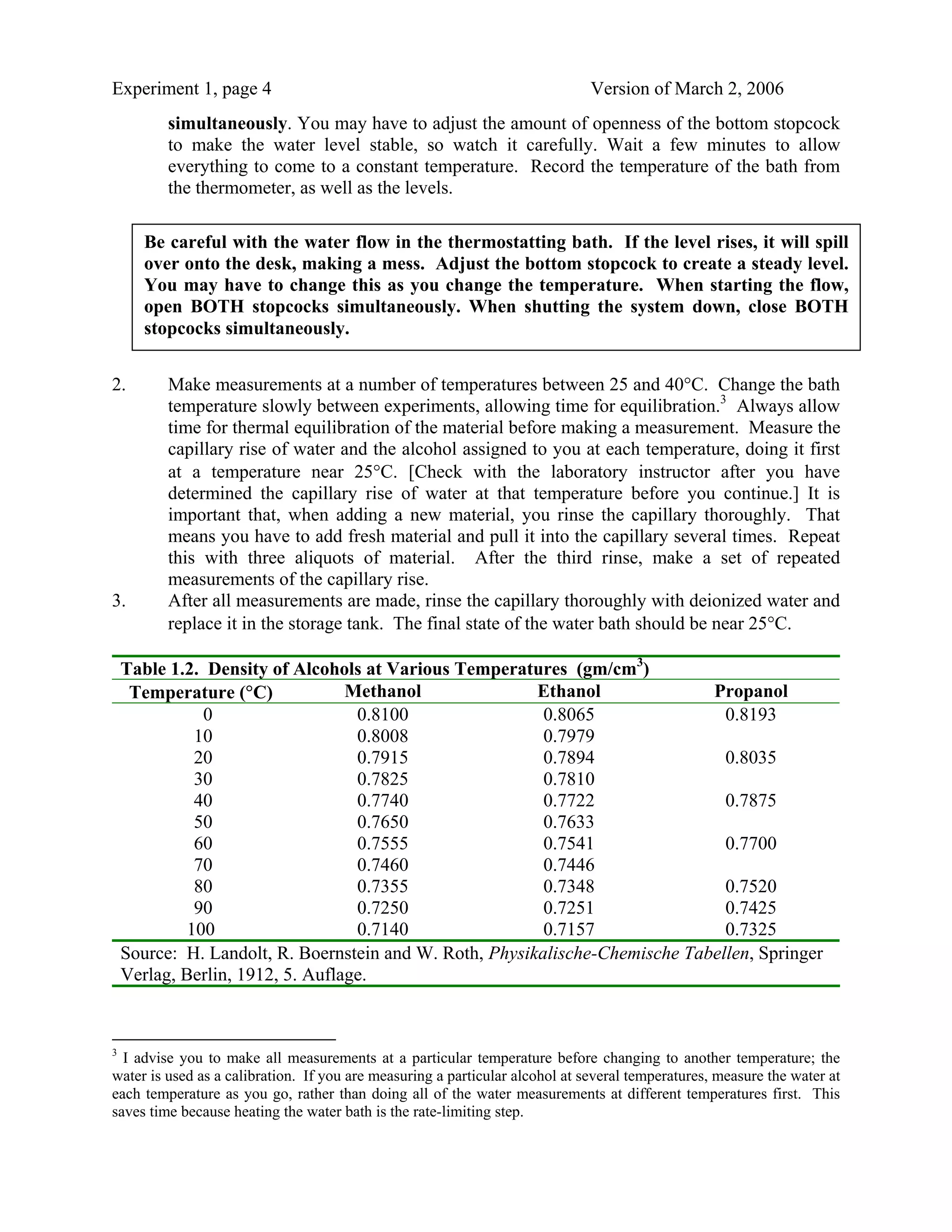 Experiment 1, page 4                                                          Version of March 2, 2006
          simultaneously. You may have to adjust the amount of openness of the bottom stopcock
          to make the water level stable, so watch it carefully. Wait a few minutes to allow
          everything to come to a constant temperature. Record the temperature of the bath from
          the thermometer, as well as the levels.

       Be careful with the water flow in the thermostatting bath. If the level rises, it will spill
       over onto the desk, making a mess. Adjust the bottom stopcock to create a steady level.
       You may have to change this as you change the temperature. When starting the flow,
       open BOTH stopcocks simultaneously. When shutting the system down, close BOTH
       stopcocks simultaneously.


2.        Make measurements at a number of temperatures between 25 and 40°C. Change the bath
          temperature slowly between experiments, allowing time for equilibration.3 Always allow
          time for thermal equilibration of the material before making a measurement. Measure the
          capillary rise of water and the alcohol assigned to you at each temperature, doing it first
          at a temperature near 25°C. [Check with the laboratory instructor after you have
          determined the capillary rise of water at that temperature before you continue.] It is
          important that, when adding a new material, you rinse the capillary thoroughly. That
          means you have to add fresh material and pull it into the capillary several times. Repeat
          this with three aliquots of material. After the third rinse, make a set of repeated
          measurements of the capillary rise.
3.        After all measurements are made, rinse the capillary thoroughly with deionized water and
          replace it in the storage tank. The final state of the water bath should be near 25°C.

    Table 1.2. Density of Alcohols at Various Temperatures (gm/cm3)
     Temperature (°C)             Methanol               Ethanol              Propanol
               0                   0.8100                 0.8065                0.8193
              10                   0.8008                 0.7979
              20                   0.7915                 0.7894                0.8035
              30                   0.7825                 0.7810
              40                   0.7740                 0.7722                0.7875
              50                   0.7650                 0.7633
              60                   0.7555                 0.7541                0.7700
              70                   0.7460                 0.7446
              80                   0.7355                 0.7348                0.7520
              90                   0.7250                 0.7251                0.7425
             100                   0.7140                 0.7157                0.7325
    Source: H. Landolt, R. Boernstein and W. Roth, Physikalische-Chemische Tabellen, Springer
    Verlag, Berlin, 1912, 5. Auflage.



3
  I advise you to make all measurements at a particular temperature before changing to another temperature; the
water is used as a calibration. If you are measuring a particular alcohol at several temperatures, measure the water at
each temperature as you go, rather than doing all of the water measurements at different temperatures first. This
saves time because heating the water bath is the rate-limiting step.
 