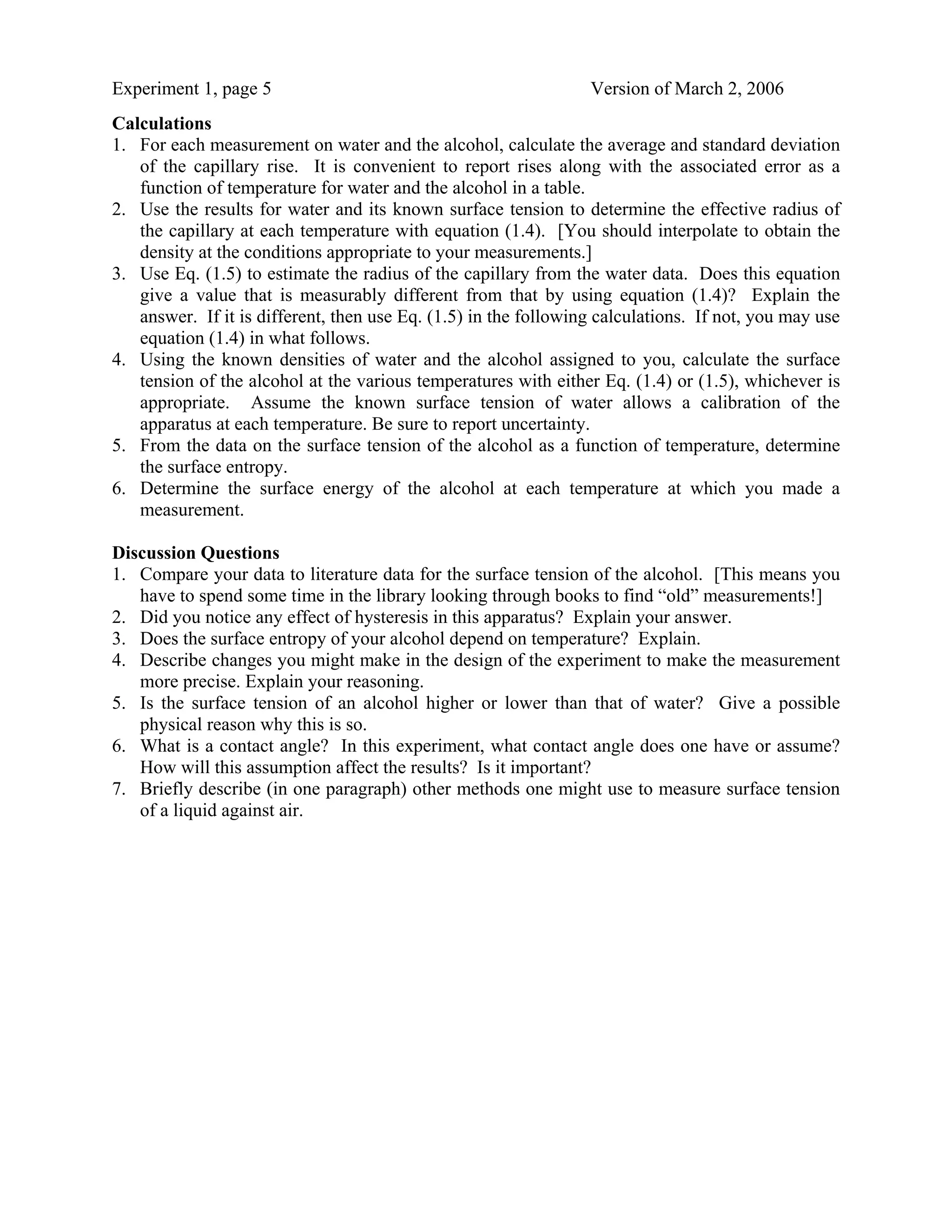 Experiment 1, page 5                                             Version of March 2, 2006
Calculations
1. For each measurement on water and the alcohol, calculate the average and standard deviation
   of the capillary rise. It is convenient to report rises along with the associated error as a
   function of temperature for water and the alcohol in a table.
2. Use the results for water and its known surface tension to determine the effective radius of
   the capillary at each temperature with equation (1.4). [You should interpolate to obtain the
   density at the conditions appropriate to your measurements.]
3. Use Eq. (1.5) to estimate the radius of the capillary from the water data. Does this equation
   give a value that is measurably different from that by using equation (1.4)? Explain the
   answer. If it is different, then use Eq. (1.5) in the following calculations. If not, you may use
   equation (1.4) in what follows.
4. Using the known densities of water and the alcohol assigned to you, calculate the surface
   tension of the alcohol at the various temperatures with either Eq. (1.4) or (1.5), whichever is
   appropriate. Assume the known surface tension of water allows a calibration of the
   apparatus at each temperature. Be sure to report uncertainty.
5. From the data on the surface tension of the alcohol as a function of temperature, determine
   the surface entropy.
6. Determine the surface energy of the alcohol at each temperature at which you made a
   measurement.

Discussion Questions
1. Compare your data to literature data for the surface tension of the alcohol. [This means you
   have to spend some time in the library looking through books to find “old” measurements!]
2. Did you notice any effect of hysteresis in this apparatus? Explain your answer.
3. Does the surface entropy of your alcohol depend on temperature? Explain.
4. Describe changes you might make in the design of the experiment to make the measurement
   more precise. Explain your reasoning.
5. Is the surface tension of an alcohol higher or lower than that of water? Give a possible
   physical reason why this is so.
6. What is a contact angle? In this experiment, what contact angle does one have or assume?
   How will this assumption affect the results? Is it important?
7. Briefly describe (in one paragraph) other methods one might use to measure surface tension
   of a liquid against air.
 