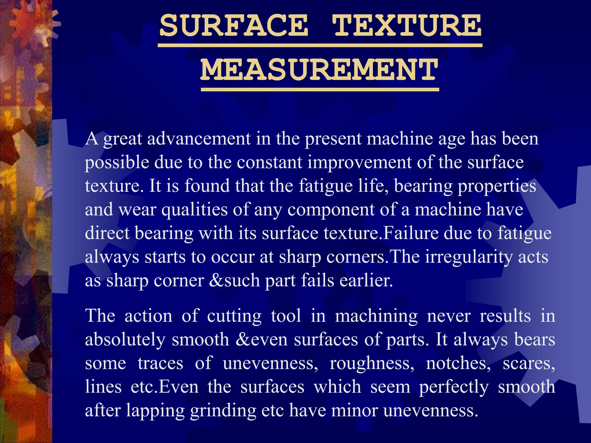 SURFACE TEXTURE
MEASUREMENT
A great advancement in the present machine age has been
possible due to the constant improvement of the surface
texture. It is found that the fatigue life, bearing properties
and wear qualities of any component of a machine have
direct bearing with its surface texture.Failure due to fatigue
always starts to occur at sharp corners.The irregularity acts
as sharp corner &such part fails earlier.
The action of cutting tool in machining never results in
absolutely smooth &even surfaces of parts. It always bears
some traces of unevenness, roughness, notches, scares,
lines etc.Even the surfaces which seem perfectly smooth
after lapping grinding etc have minor unevenness.
 