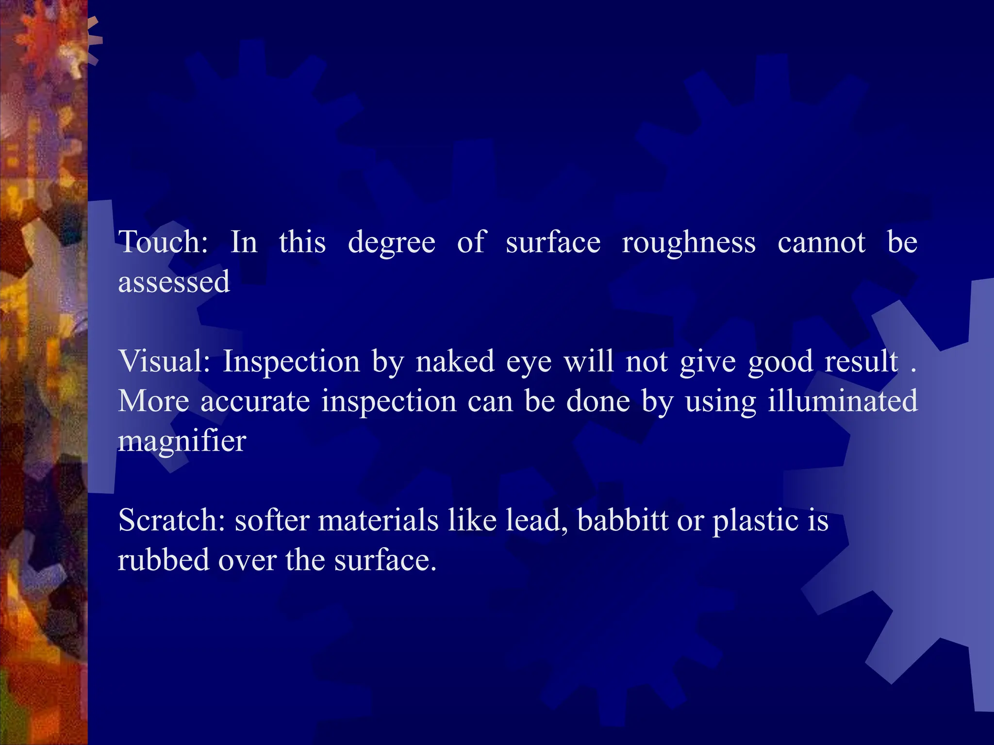 Touch: In this degree of surface roughness cannot be
assessed
Visual: Inspection by naked eye will not give good result .
More accurate inspection can be done by using illuminated
magnifier
Scratch: softer materials like lead, babbitt or plastic is
rubbed over the surface.
 