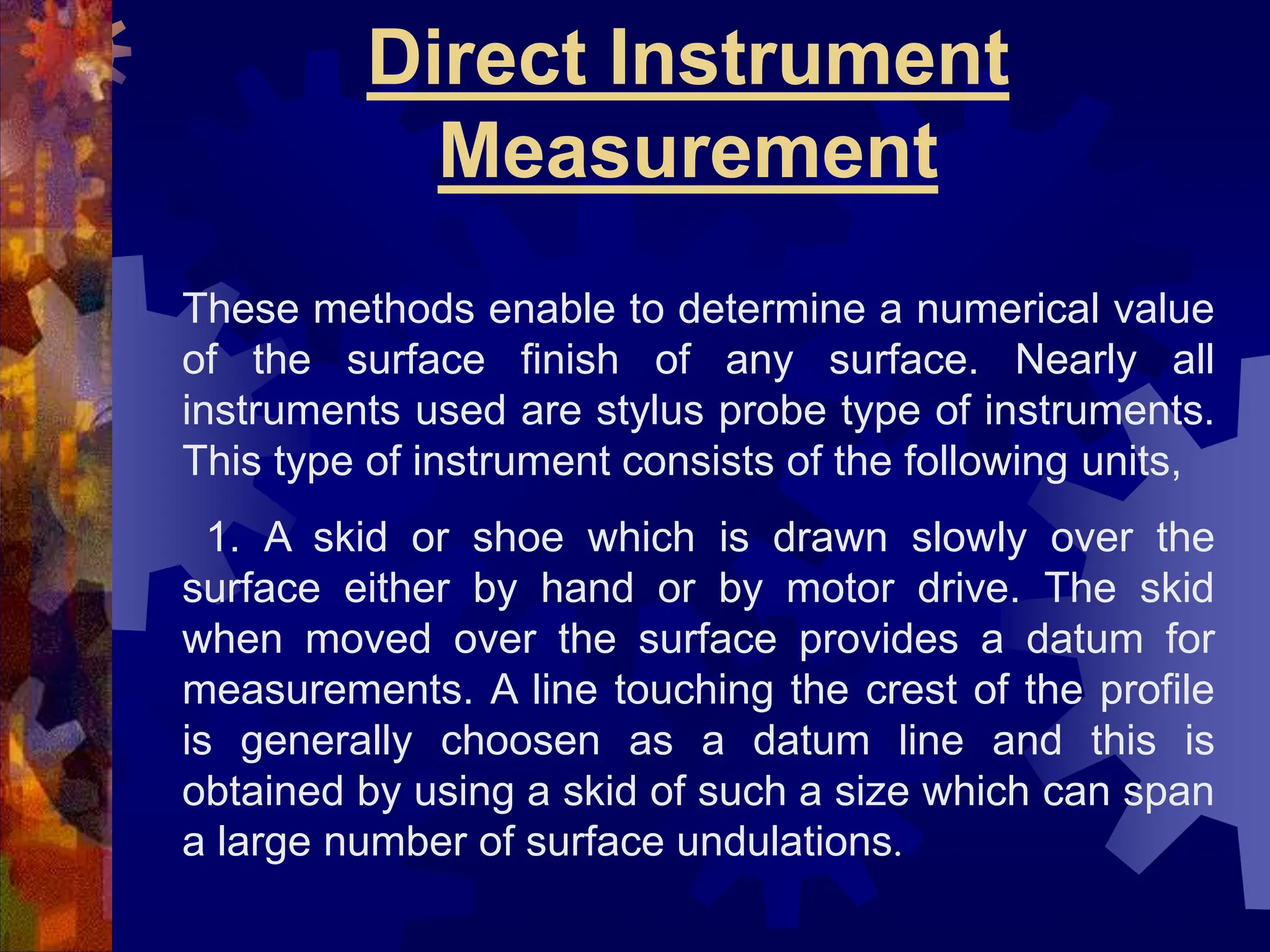 Direct Instrument
Measurement
These methods enable to determine a numerical value
of the surface finish of any surface. Nearly all
instruments used are stylus probe type of instruments.
This type of instrument consists of the following units,
1. A skid or shoe which is drawn slowly over the
surface either by hand or by motor drive. The skid
when moved over the surface provides a datum for
measurements. A line touching the crest of the profile
is generally choosen as a datum line and this is
obtained by using a skid of such a size which can span
a large number of surface undulations.
 