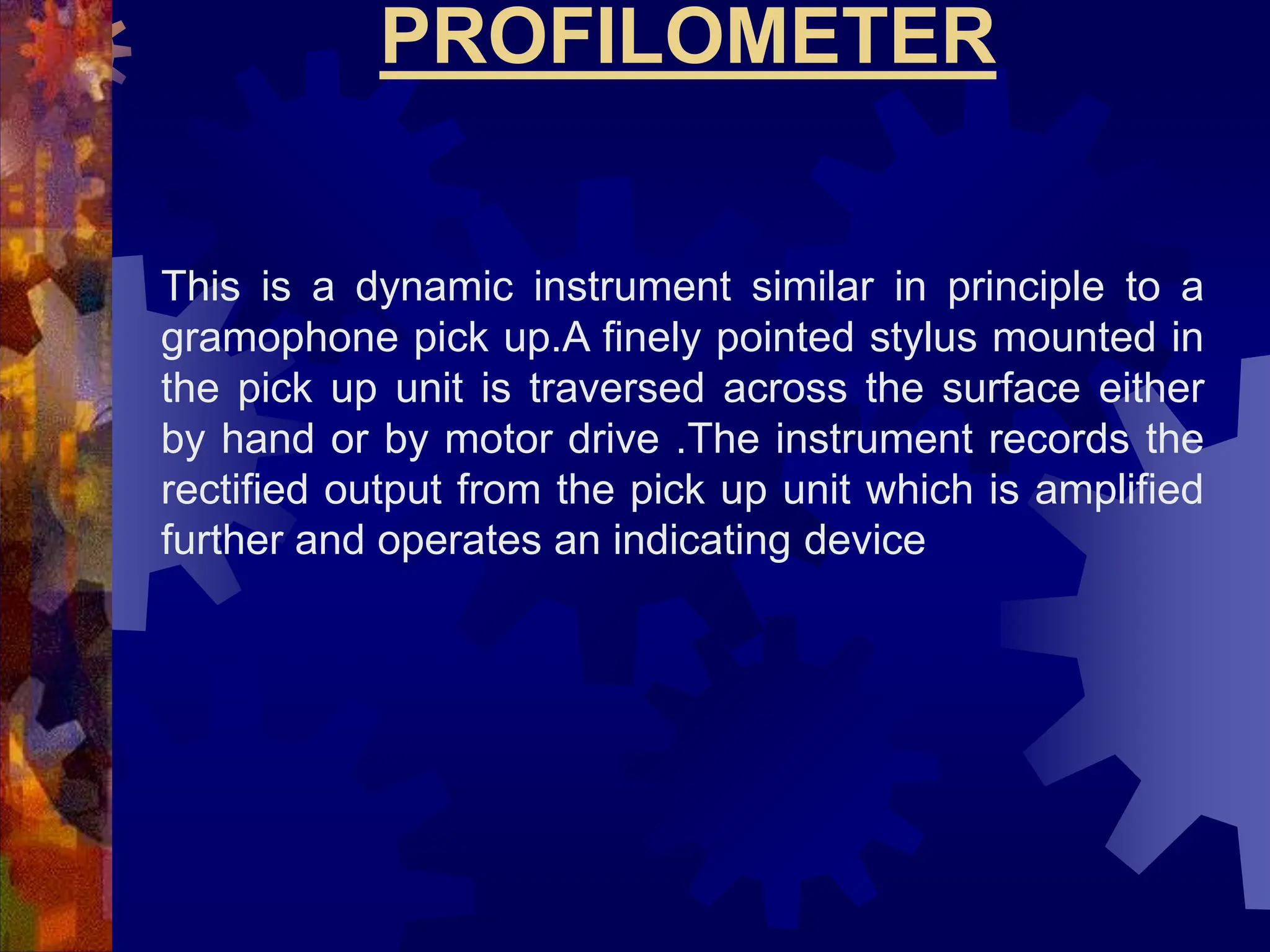 PROFILOMETER
This is a dynamic instrument similar in principle to a
gramophone pick up.A finely pointed stylus mounted in
the pick up unit is traversed across the surface either
by hand or by motor drive .The instrument records the
rectified output from the pick up unit which is amplified
further and operates an indicating device
 