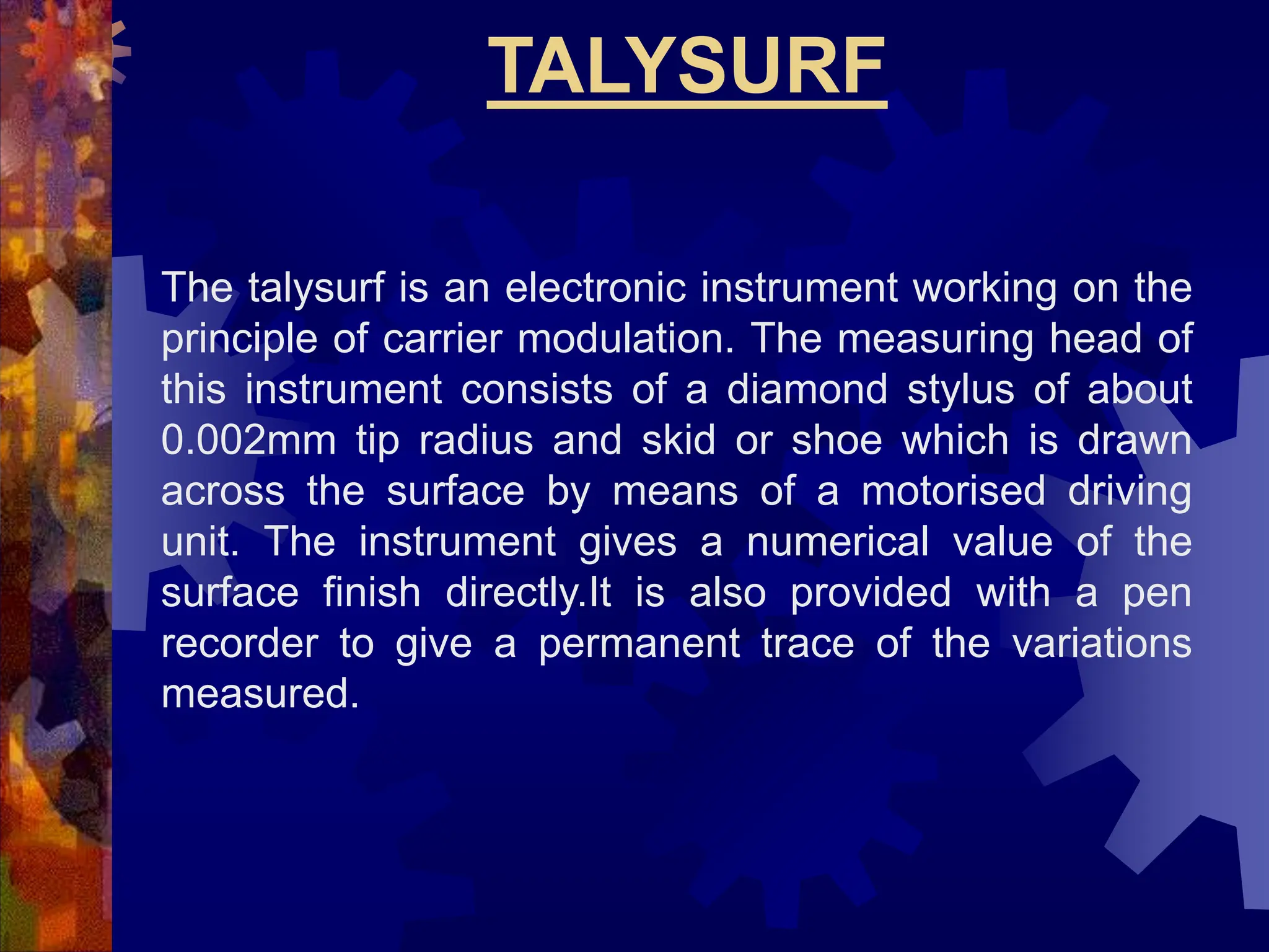TALYSURF
The talysurf is an electronic instrument working on the
principle of carrier modulation. The measuring head of
this instrument consists of a diamond stylus of about
0.002mm tip radius and skid or shoe which is drawn
across the surface by means of a motorised driving
unit. The instrument gives a numerical value of the
surface finish directly.It is also provided with a pen
recorder to give a permanent trace of the variations
measured.
 