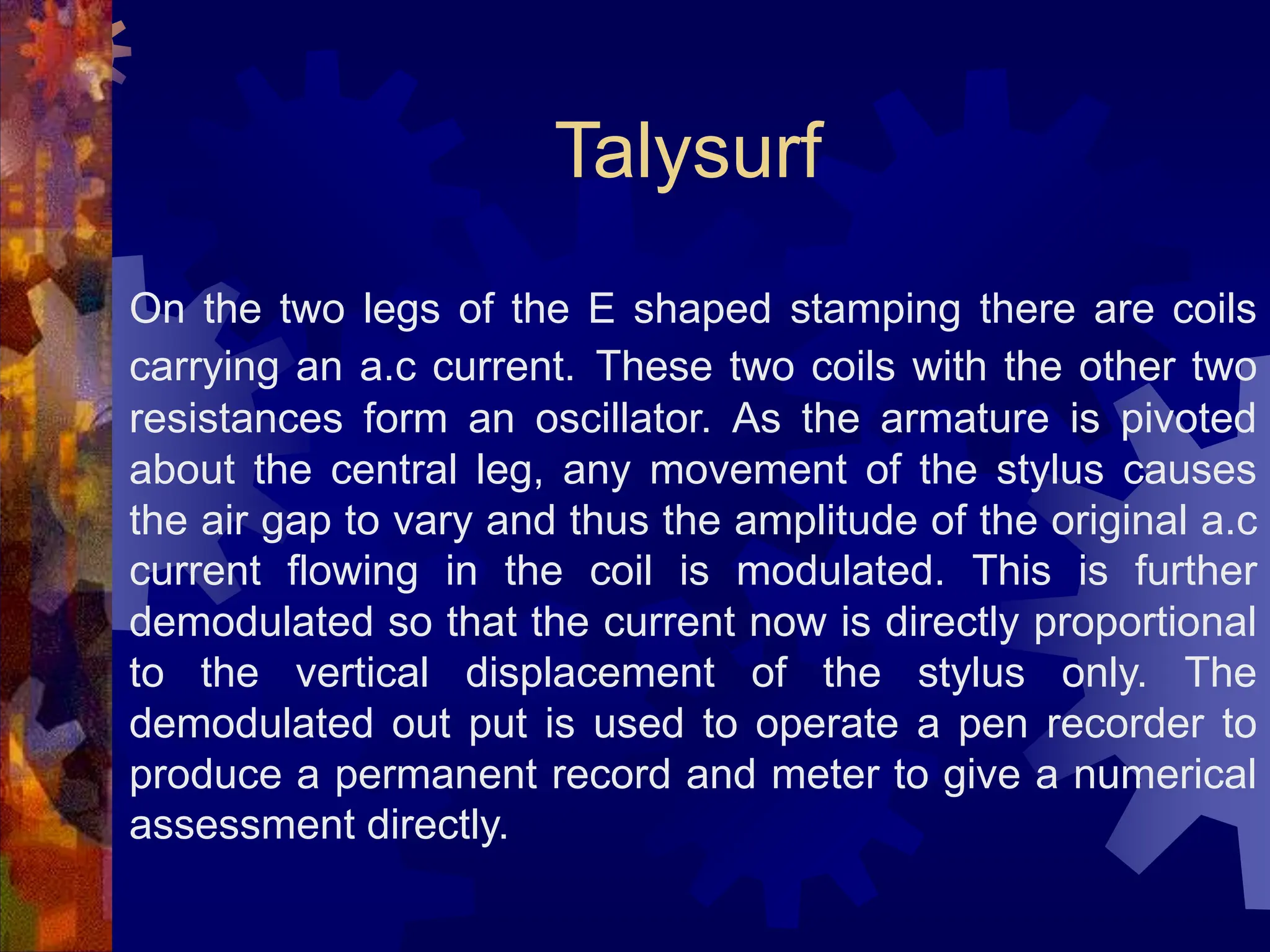 On the two legs of the E shaped stamping there are coils
carrying an a.c current. These two coils with the other two
resistances form an oscillator. As the armature is pivoted
about the central leg, any movement of the stylus causes
the air gap to vary and thus the amplitude of the original a.c
current flowing in the coil is modulated. This is further
demodulated so that the current now is directly proportional
to the vertical displacement of the stylus only. The
demodulated out put is used to operate a pen recorder to
produce a permanent record and meter to give a numerical
assessment directly.
Talysurf
 
