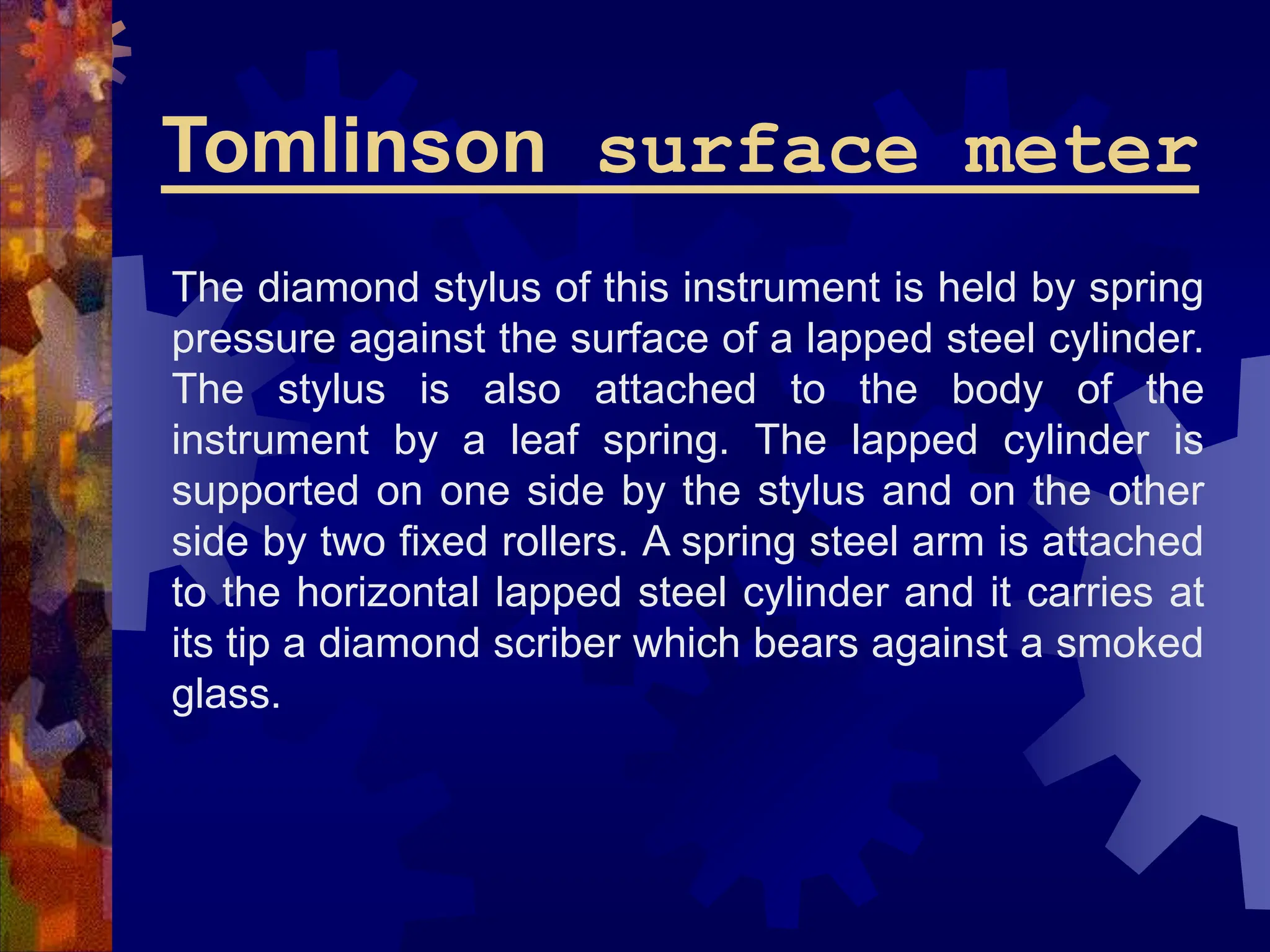 Tomlinson surface meter
The diamond stylus of this instrument is held by spring
pressure against the surface of a lapped steel cylinder.
The stylus is also attached to the body of the
instrument by a leaf spring. The lapped cylinder is
supported on one side by the stylus and on the other
side by two fixed rollers. A spring steel arm is attached
to the horizontal lapped steel cylinder and it carries at
its tip a diamond scriber which bears against a smoked
glass.
 