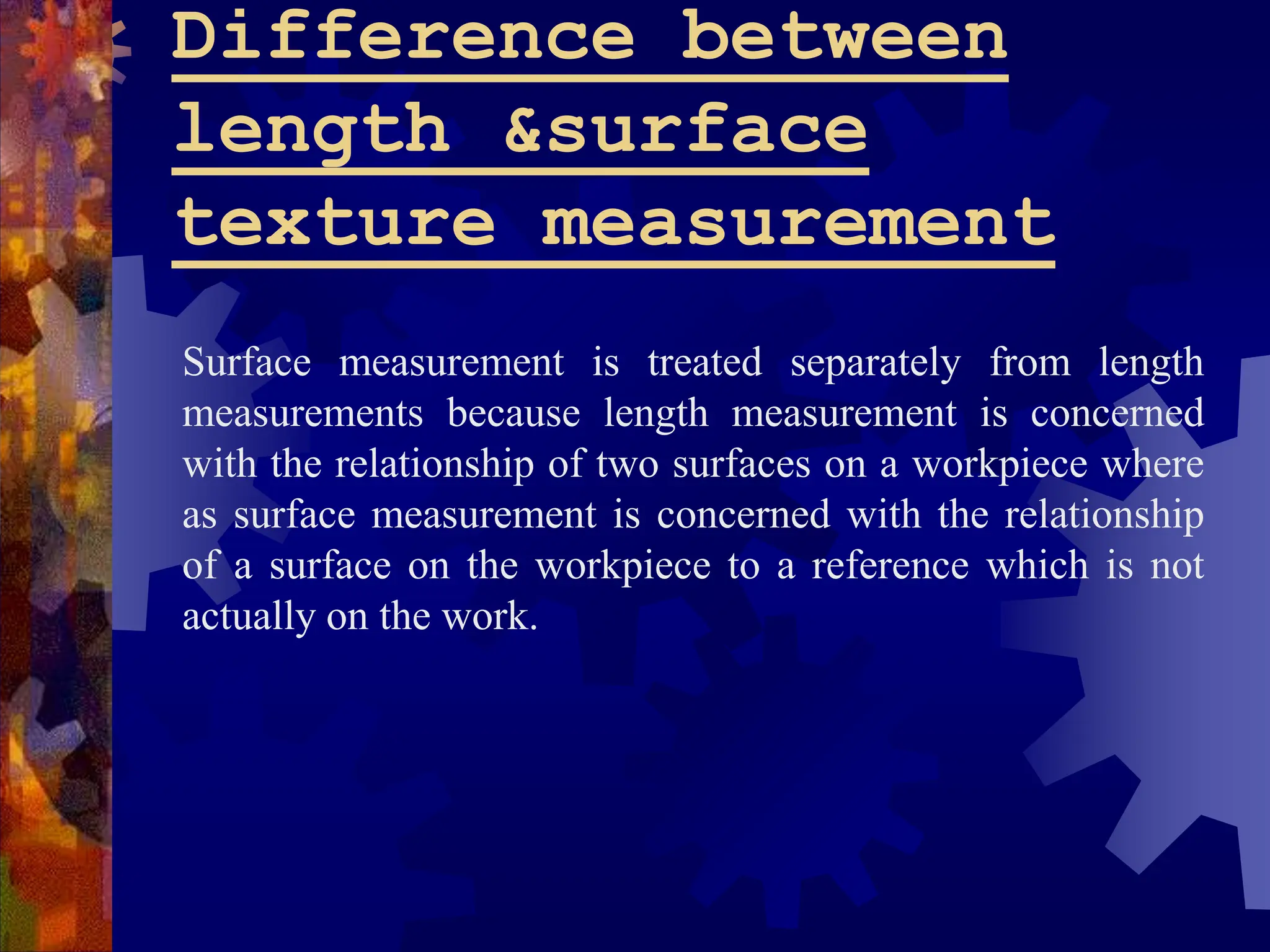 Difference between
length &surface
texture measurement
Surface measurement is treated separately from length
measurements because length measurement is concerned
with the relationship of two surfaces on a workpiece where
as surface measurement is concerned with the relationship
of a surface on the workpiece to a reference which is not
actually on the work.
 