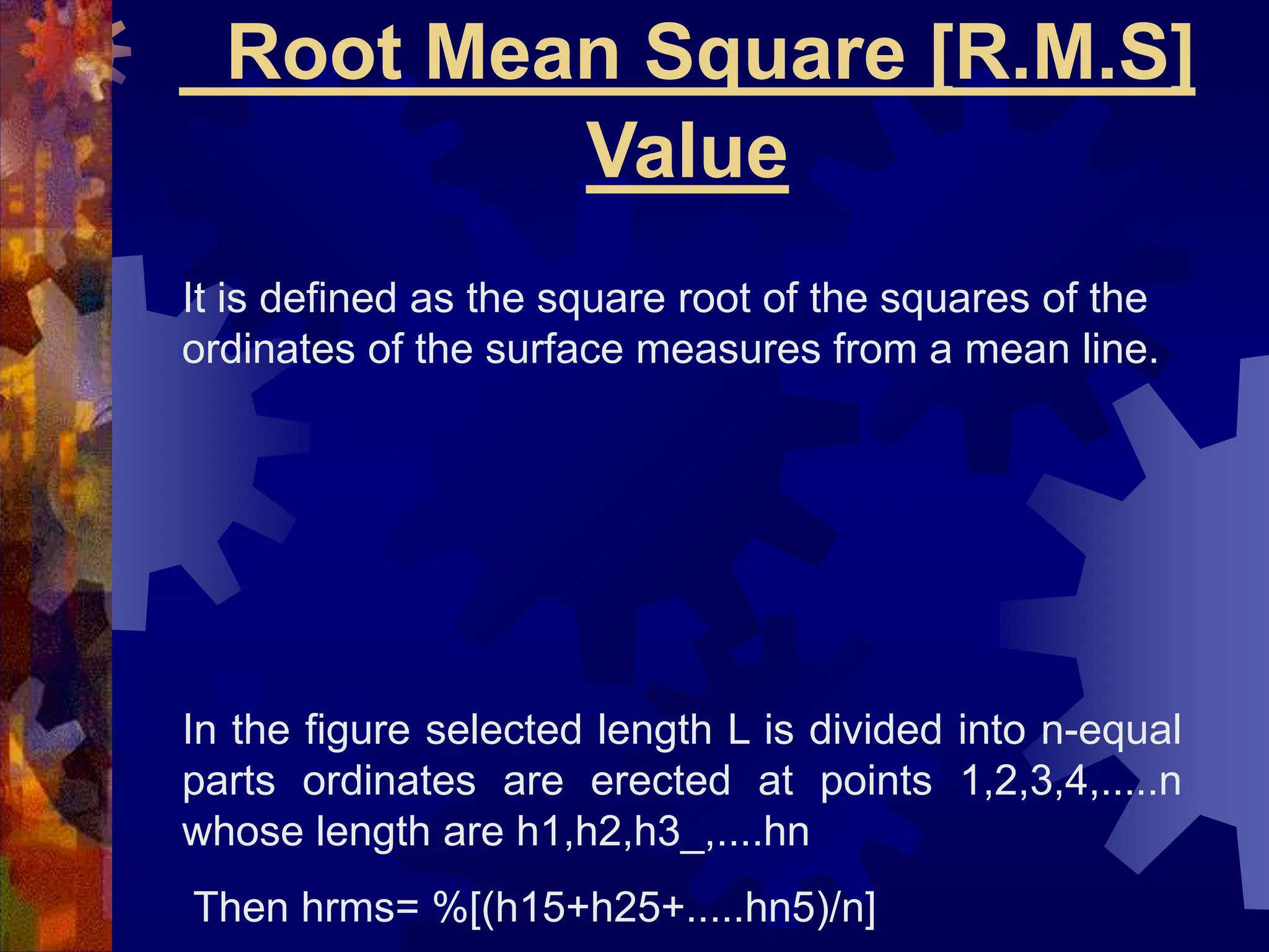 Root Mean Square [R.M.S]
Value
It is defined as the square root of the squares of the
ordinates of the surface measures from a mean line.
In the figure selected length L is divided into n-equal
parts ordinates are erected at points 1,2,3,4,.....n
whose length are h1,h2,h3_,....hn
Then hrms= %[(h15+h25+.....hn5)/n]
 