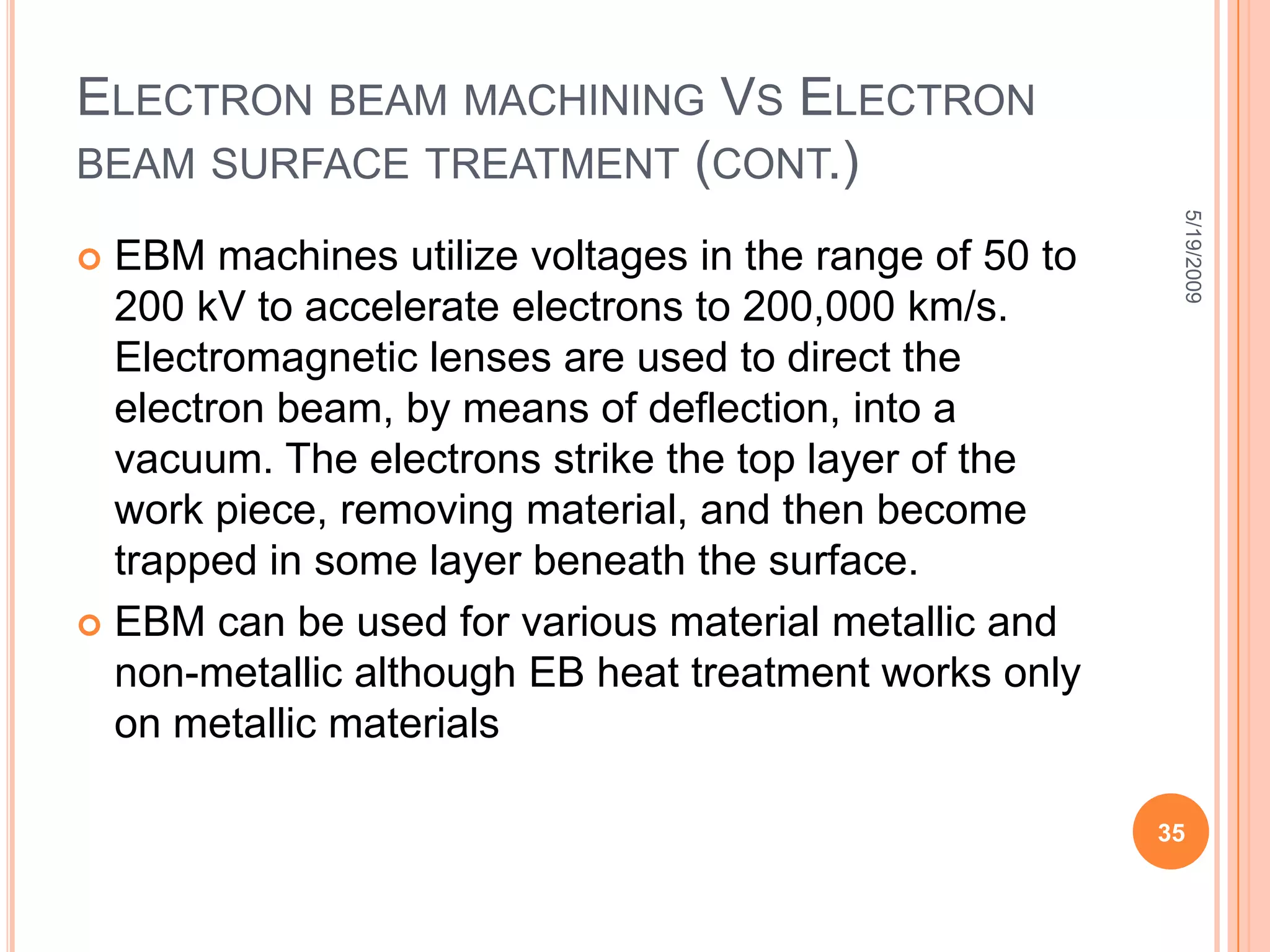 Common High Energy ProcessesElectron Beam Treatment: Alters the surface properties by rapid heating — using electron beam and rapid cooling — in the order of 106 ºC/sec in a very shallow region, 100 µm (.004 in), near the surface. Ion Implantation:  uses electron beam or plasma to impinge gas atoms to ions with sufficient energy, and embed these ions into atomic lattice of the substrate, accelerated by magnetic coils in a vacuum chamber. creates atomic defects that hardens the surface. Laser Beam Treatment: Similar to electron beam treatment, laser beam treatment alters the surface properties by rapid heating and rapid in a very shallow region near the surface. The results of high-energy processes are not well known or very well controlled. But the preliminary results look promising. Further development is needed in high-energy processes, especially in implant dosages and treatment methods. 5/19/200927