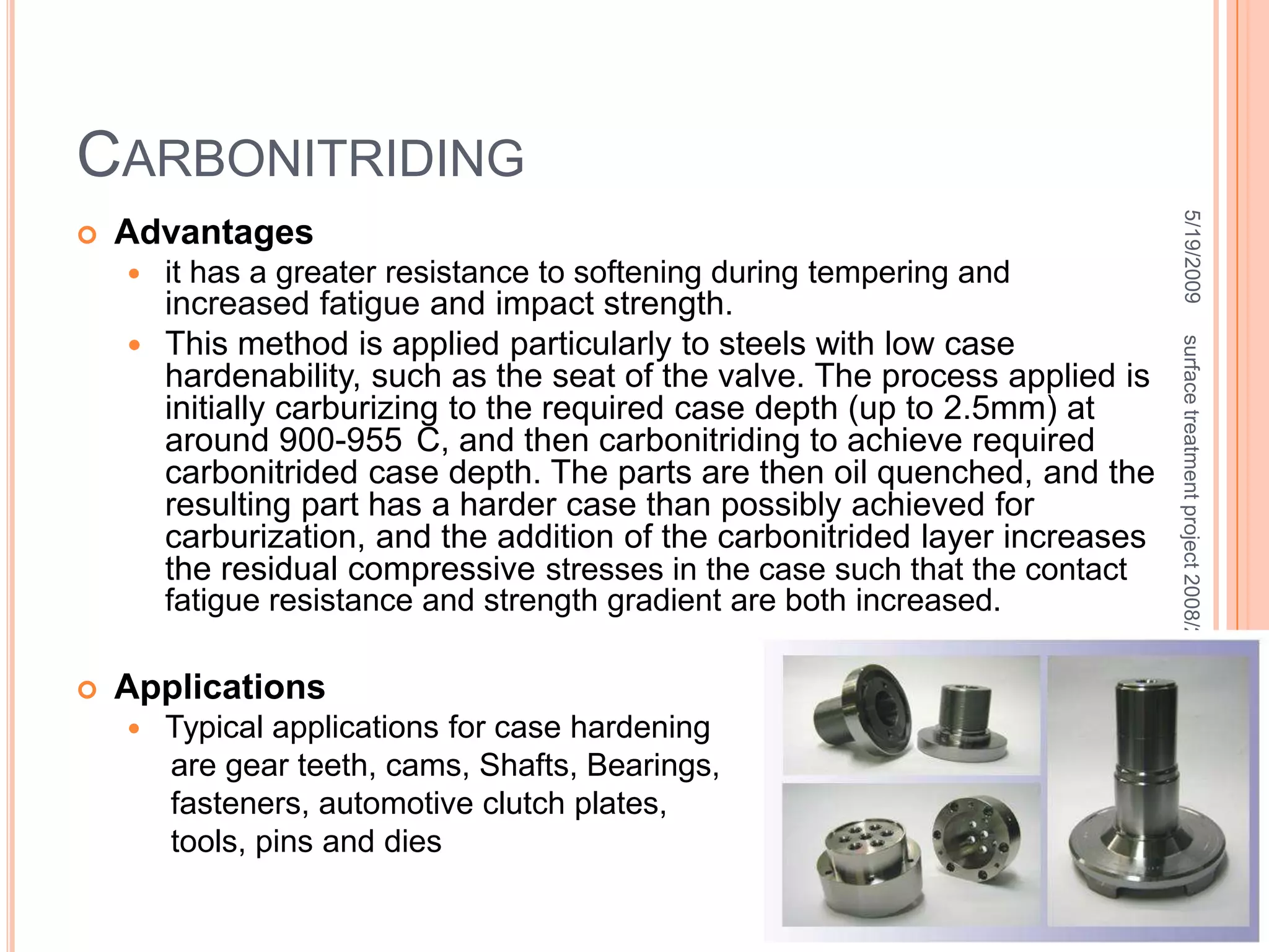 Pack Carburisingthe part that is to be carburized is packed in a steel container so that it’s completely surrounded by granules of charcoal.The charcoal is treated with an activating chemical such as Barium Carbonate that promotes the formation of  Carbone Dioxide.CO2 reacts with the excess    carbon in the charcoal to    produce Carbon Monoxide  CO reacts with the low-carbon     steel surface to form atomic    carbon which diffuses     into the steel. 5/19/200948surface treatment project 2008/2009