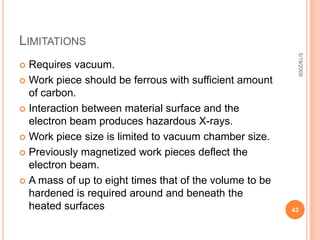 Electron beam machining Vs Electron beam surface treatment (cont.)EBM machines utilize voltages in the range of 50 to 200 kV to accelerate electrons to 200,000 km/s. Electromagnetic lenses are used to direct the electron beam, by means of deflection, into a vacuum. The electrons strike the top layer of the work piece, removing material, and then become trapped in some layer beneath the surface. EBM can be used for various material metallic and non-metallic although EB heat treatment works only on metallic materials5/19/200935