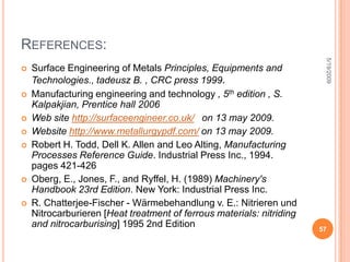 Gas CarburisingDone with any carbonaceous gas, such as Methane, Ethane, Propane, or natural gas. Most carburizing gases are flammable and controls are needed to keep carburizing gas at 1700 ̊F from contacting air (Oxygen).  AdvantagesHas an improved ability to quench from the carburizing temperature. Conveyor hearth furnaces make quenching in a controlled atmosphere possible. 5/19/200949surface treatment project 2008/2009