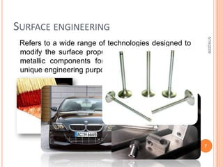 Surface engineering   Refers to a wide range of technologies designed to modify the surface properties of metallic and non-metallic components for specific and sometimes unique engineering purposes.5/19/20097