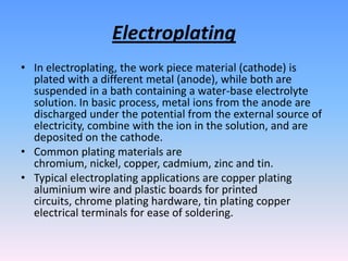 Electroplating
• In electroplating, the work piece material (cathode) is
plated with a different metal (anode), while both are
suspended in a bath containing a water-base electrolyte
solution. In basic process, metal ions from the anode are
discharged under the potential from the external source of
electricity, combine with the ion in the solution, and are
deposited on the cathode.
• Common plating materials are
chromium, nickel, copper, cadmium, zinc and tin.
• Typical electroplating applications are copper plating
aluminium wire and plastic boards for printed
circuits, chrome plating hardware, tin plating copper
electrical terminals for ease of soldering.

 