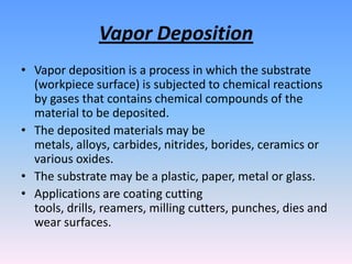 Vapor Deposition
• Vapor deposition is a process in which the substrate
(workpiece surface) is subjected to chemical reactions
by gases that contains chemical compounds of the
material to be deposited.
• The deposited materials may be
metals, alloys, carbides, nitrides, borides, ceramics or
various oxides.
• The substrate may be a plastic, paper, metal or glass.
• Applications are coating cutting
tools, drills, reamers, milling cutters, punches, dies and
wear surfaces.

 
