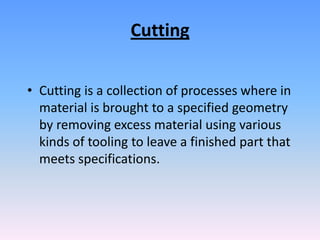 Cutting
• Cutting is a collection of processes where in
material is brought to a specified geometry
by removing excess material using various
kinds of tooling to leave a finished part that
meets specifications.

 