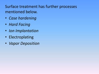 Surface treatment has further processes
mentioned below.
• Case hardening
• Hard Facing
• Ion Implantation
• Electroplating
• Vapor Deposition

 