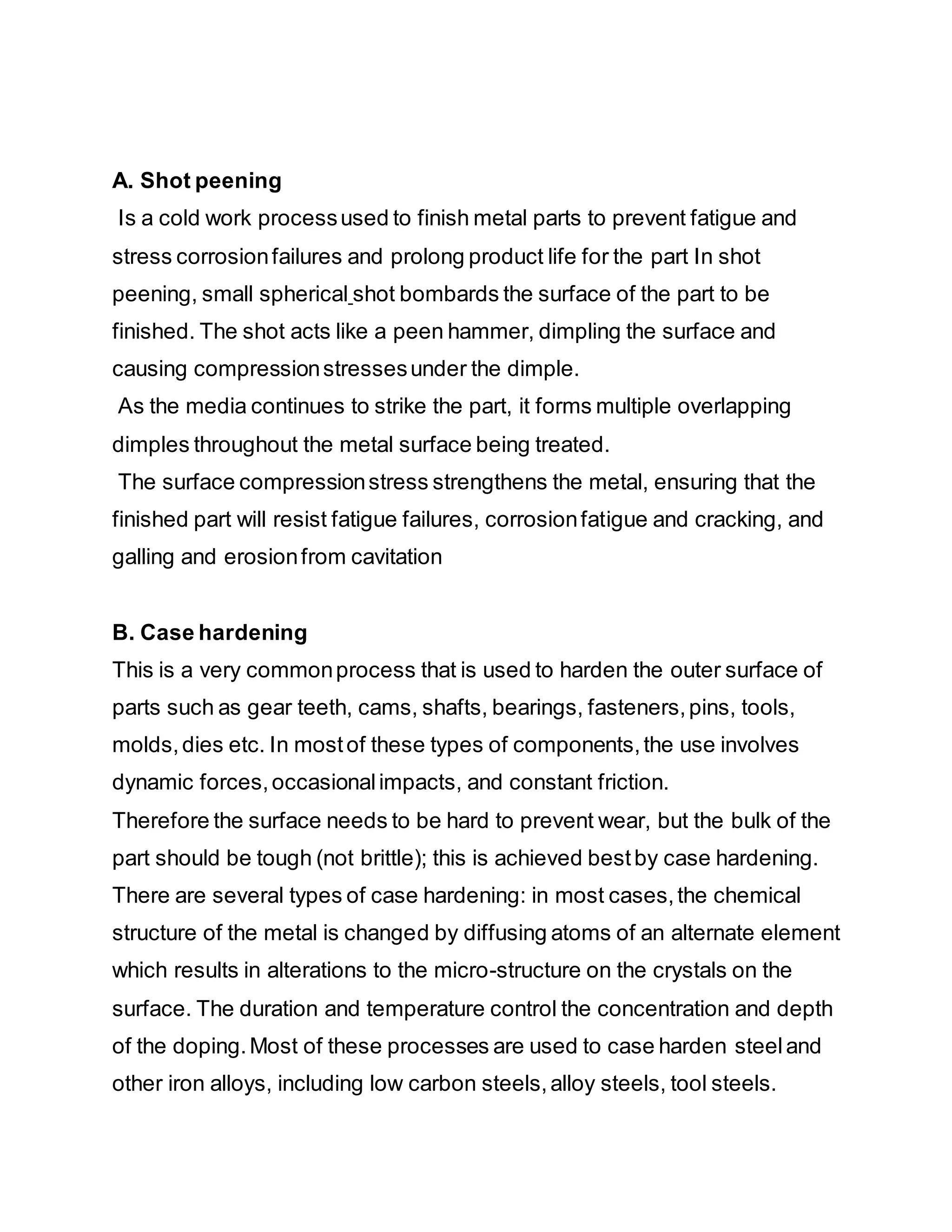 A. Shot peening
Is a cold work processused to finish metal parts to prevent fatigue and
stress corrosionfailures and prolong product life for the part In shot
peening, small spherical shot bombards the surface of the part to be
finished. The shot acts like a peen hammer, dimpling the surface and
causing compressionstressesunder the dimple.
As the media continues to strike the part, it forms multiple overlapping
dimples throughout the metal surface being treated.
The surface compressionstress strengthens the metal, ensuring that the
finished part will resist fatigue failures, corrosionfatigue and cracking, and
galling and erosionfrom cavitation
B. Case hardening
This is a very commonprocess that is used to harden the outer surface of
parts such as gear teeth, cams, shafts, bearings, fasteners,pins, tools,
molds,dies etc. In mostof these types of components,the use involves
dynamic forces,occasionalimpacts, and constant friction.
Therefore the surface needs to be hard to prevent wear, but the bulk of the
part should be tough (not brittle); this is achieved bestby case hardening.
There are several types of case hardening: in most cases,the chemical
structure of the metal is changed by diffusing atoms of an alternate element
which results in alterations to the micro-structure on the crystals on the
surface. The duration and temperature control the concentration and depth
of the doping.Most of these processes are used to case harden steeland
other iron alloys, including low carbon steels,alloy steels, tool steels.
 