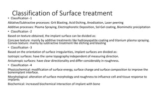 Classification of Surface treatment
• Classification -1
Ablative/Subtractive processes: Grit Blasting, Acid Etching, Anodization, Laser peening
Additive processes: Plasma Spraying, Electrophoretic Deposition, Sol Gel coating, Biomimetic precipitation
• Classification -2
Based on texture obtained, the implant surface can be divided as:
Concave texture: mainly by additive treatments like hydroxyapatite coating and titanium plasma spraying.
Convex texture: mainly by subtractive treatment like etching and blasting
• Classification -3
Based on the orientation of surface irregularities, implant surfaces are divided as:
Isotropic surfaces: have the same topography independent of measuring direction.
Anisotropic surfaces: have clear directionality and differ considerably in roughness.
• Classification -4
Physicochemical: modification of surface energy, surface charge and surface composition to improve the
boneimplant interface.
Morphological: alteration of surface morphology and roughness to influence cell and tissue response to
implants
Biochemical: increased biochemical interaction of implant with bone
 