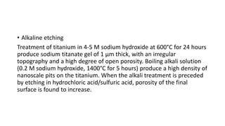 • Alkaline etching
Treatment of titanium in 4-5 M sodium hydroxide at 600°C for 24 hours
produce sodium titanate gel of 1 μm thick, with an irregular
topography and a high degree of open porosity. Boiling alkali solution
(0.2 M sodium hydroxide, 1400°C for 5 hours) produce a high density of
nanoscale pits on the titanium. When the alkali treatment is preceded
by etching in hydrochloric acid/sulfuric acid, porosity of the final
surface is found to increase.
 
