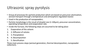 Ultrasonic spray pyrolysis
• Group of processes for particle production which are based on precursor atomization,
aerosol transport through a temperature and atmosphere regulated reactor.
• Used in the production of nanopowders.
• Particle morphology is the result of droplet size (1-100μm), precursor concentration,
operating temperature and evaporation rate.
• Inside the furnace, the following steps are assumed to be taking place
1. Evaporation of the solvent
2. 2. Diffusion of solutes
3. 3. Precipitation
4. 4. Decomposition
5. 5. Densification
Three main process steps (aerosol generation, thermal decomposition, nanopowder
collection).
 