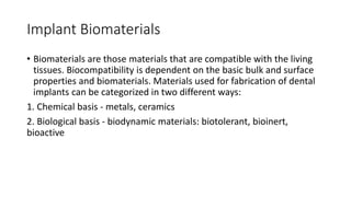 Implant Biomaterials
• Biomaterials are those materials that are compatible with the living
tissues. Biocompatibility is dependent on the basic bulk and surface
properties and biomaterials. Materials used for fabrication of dental
implants can be categorized in two different ways:
1. Chemical basis - metals, ceramics
2. Biological basis - biodynamic materials: biotolerant, bioinert,
bioactive
 