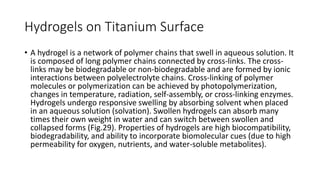 Hydrogels on Titanium Surface
• A hydrogel is a network of polymer chains that swell in aqueous solution. It
is composed of long polymer chains connected by cross-links. The cross-
links may be biodegradable or non-biodegradable and are formed by ionic
interactions between polyelectrolyte chains. Cross-linking of polymer
molecules or polymerization can be achieved by photopolymerization,
changes in temperature, radiation, self-assembly, or cross-linking enzymes.
Hydrogels undergo responsive swelling by absorbing solvent when placed
in an aqueous solution (solvation). Swollen hydrogels can absorb many
times their own weight in water and can switch between swollen and
collapsed forms (Fig.29). Properties of hydrogels are high biocompatibility,
biodegradability, and ability to incorporate biomolecular cues (due to high
permeability for oxygen, nutrients, and water-soluble metabolites).
 