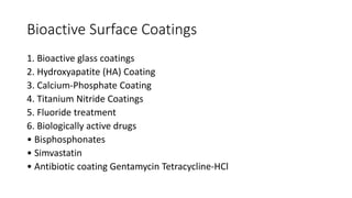 Bioactive Surface Coatings
1. Bioactive glass coatings
2. Hydroxyapatite (HA) Coating
3. Calcium-Phosphate Coating
4. Titanium Nitride Coatings
5. Fluoride treatment
6. Biologically active drugs
• Bisphosphonates
• Simvastatin
• Antibiotic coating Gentamycin Tetracycline-HCl
 