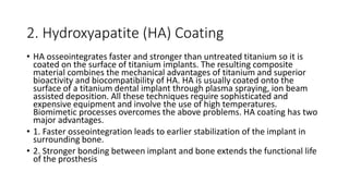 2. Hydroxyapatite (HA) Coating
• HA osseointegrates faster and stronger than untreated titanium so it is
coated on the surface of titanium implants. The resulting composite
material combines the mechanical advantages of titanium and superior
bioactivity and biocompatibility of HA. HA is usually coated onto the
surface of a titanium dental implant through plasma spraying, ion beam
assisted deposition. All these techniques require sophisticated and
expensive equipment and involve the use of high temperatures.
Biomimetic processes overcomes the above problems. HA coating has two
major advantages.
• 1. Faster osseointegration leads to earlier stabilization of the implant in
surrounding bone.
• 2. Stronger bonding between implant and bone extends the functional life
of the prosthesis
 