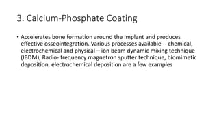 3. Calcium-Phosphate Coating
• Accelerates bone formation around the implant and produces
effective osseointegration. Various processes available -- chemical,
electrochemical and physical – ion beam dynamic mixing technique
(IBDM), Radio- frequency magnetron sputter technique, biomimetic
deposition, electrochemical deposition are a few examples
 