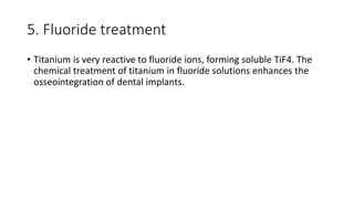 5. Fluoride treatment
• Titanium is very reactive to fluoride ions, forming soluble TiF4. The
chemical treatment of titanium in fluoride solutions enhances the
osseointegration of dental implants.
 